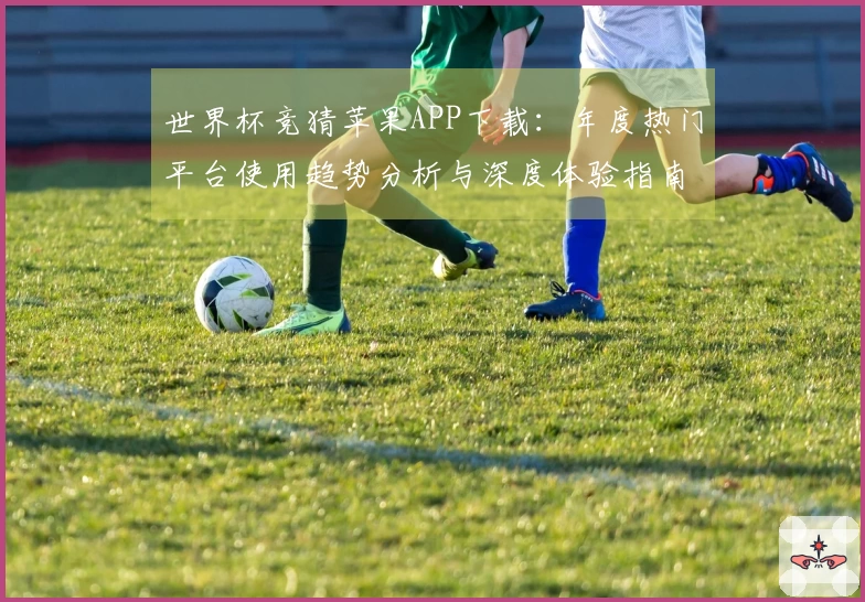 世界杯竞猜苹果APP下载：年度热门平台使用趋势分析与深度体验指南