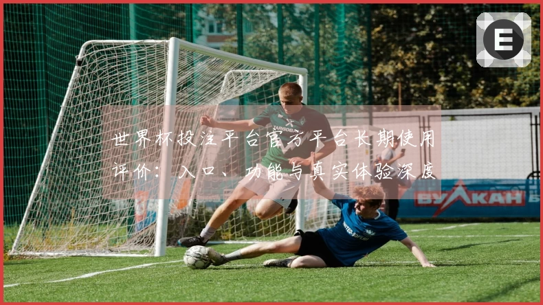 世界杯投注平台官方平台长期使用评价：入口、功能与真实体验深度解析